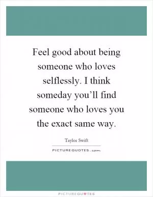 Feel good about being someone who loves selflessly. I think someday you’ll find someone who loves you the exact same way Picture Quote #1