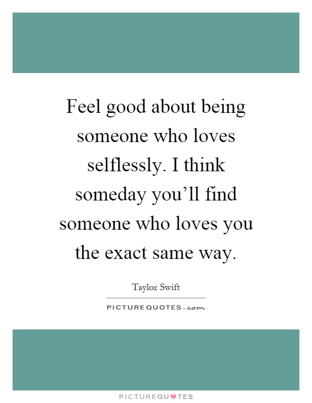 Feel good about being someone who loves selflessly. I think someday you'll find someone who loves you the exact same way Picture Quote #1