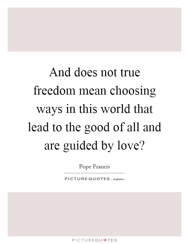 And does not true freedom mean choosing ways in this world that lead to the good of all and are guided by love? Picture Quote #1