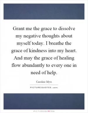Grant me the grace to dissolve my negative thoughts about myself today. I breathe the grace of kindness into my heart. And may the grace of healing flow abundantly to every one in need of help Picture Quote #1