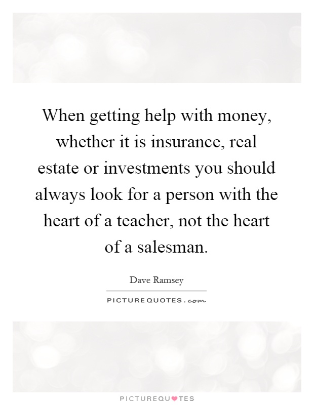 When getting help with money, whether it is insurance, real estate or investments you should always look for a person with the heart of a teacher, not the heart of a salesman Picture Quote #1