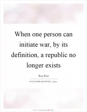 When one person can initiate war, by its definition, a republic no longer exists Picture Quote #1