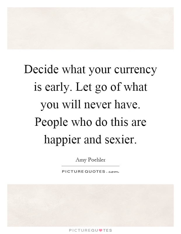 Decide what your currency is early. Let go of what you will never have. People who do this are happier and sexier Picture Quote #1