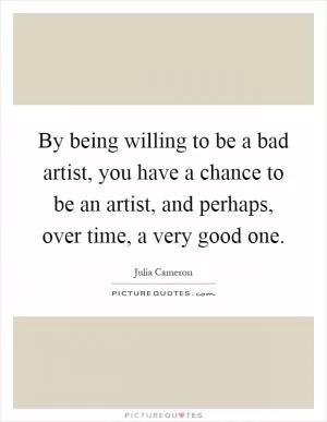 By being willing to be a bad artist, you have a chance to be an artist, and perhaps, over time, a very good one Picture Quote #1