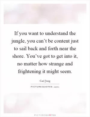 If you want to understand the jungle, you can’t be content just to sail back and forth near the shore. You’ve got to get into it, no matter how strange and frightening it might seem Picture Quote #1