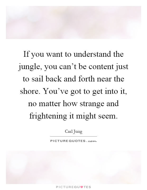 If you want to understand the jungle, you can't be content just to sail back and forth near the shore. You've got to get into it, no matter how strange and frightening it might seem Picture Quote #1