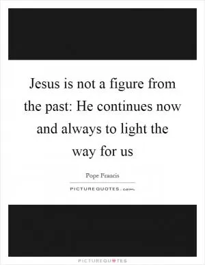 Jesus is not a figure from the past: He continues now and always to light the way for us Picture Quote #1