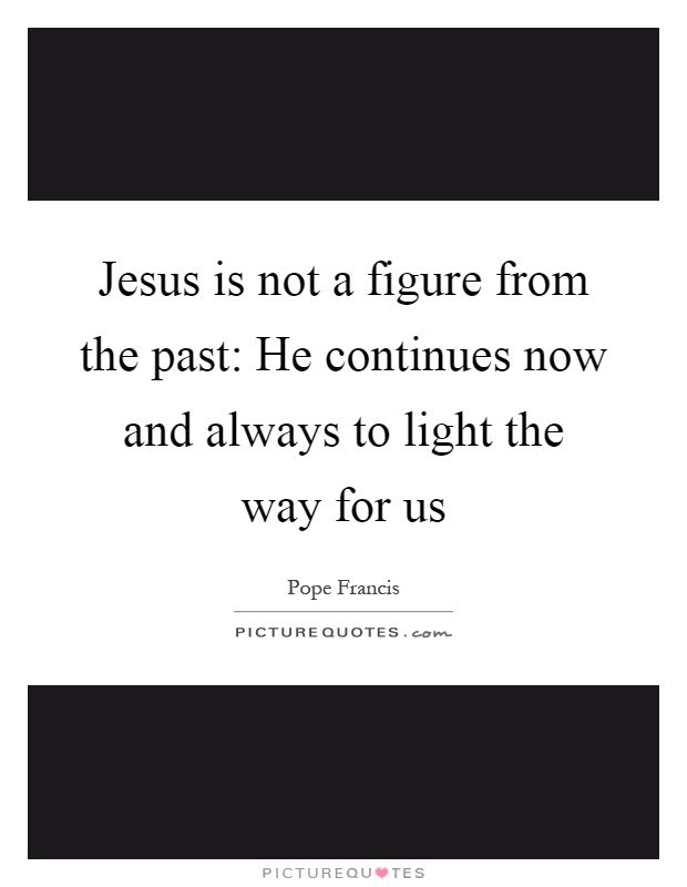 Jesus is not a figure from the past: He continues now and always to light the way for us Picture Quote #1