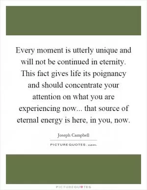 Every moment is utterly unique and will not be continued in eternity. This fact gives life its poignancy and should concentrate your attention on what you are experiencing now... that source of eternal energy is here, in you, now Picture Quote #1