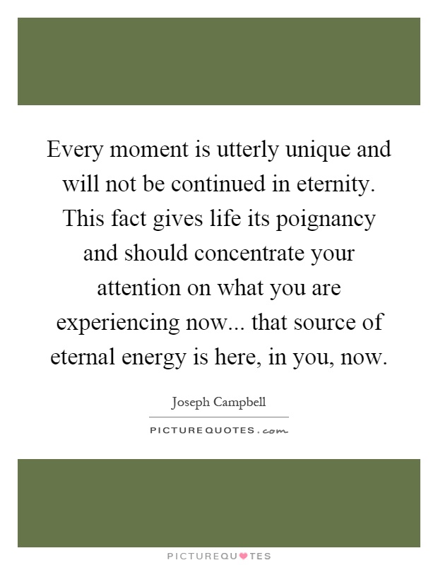 Every moment is utterly unique and will not be continued in eternity. This fact gives life its poignancy and should concentrate your attention on what you are experiencing now... that source of eternal energy is here, in you, now Picture Quote #1