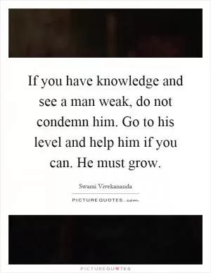 If you have knowledge and see a man weak, do not condemn him. Go to his level and help him if you can. He must grow Picture Quote #1