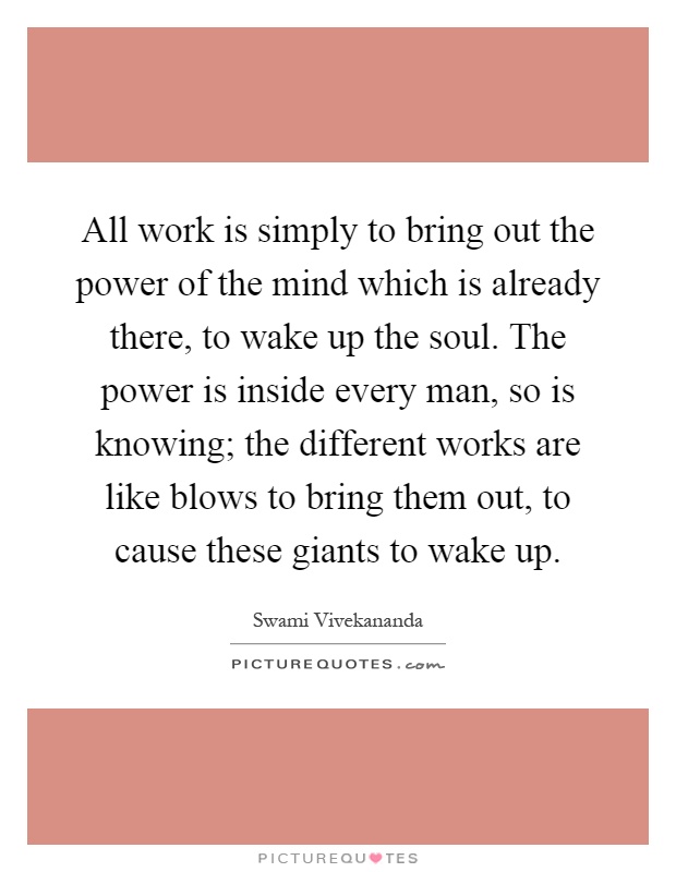 All work is simply to bring out the power of the mind which is already there, to wake up the soul. The power is inside every man, so is knowing; the different works are like blows to bring them out, to cause these giants to wake up Picture Quote #1