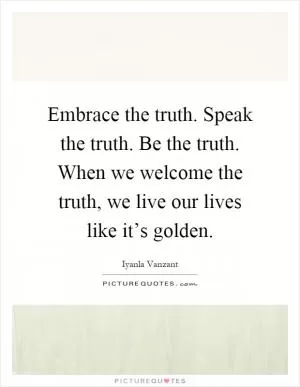 Embrace the truth. Speak the truth. Be the truth. When we welcome the truth, we live our lives like it’s golden Picture Quote #1