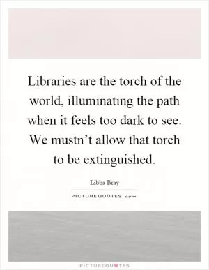 Libraries are the torch of the world, illuminating the path when it feels too dark to see. We mustn’t allow that torch to be extinguished Picture Quote #1