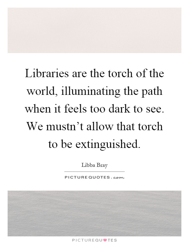Libraries are the torch of the world, illuminating the path when it feels too dark to see. We mustn't allow that torch to be extinguished Picture Quote #1
