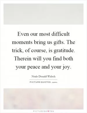 Even our most difficult moments bring us gifts. The trick, of course, is gratitude. Therein will you find both your peace and your joy Picture Quote #1