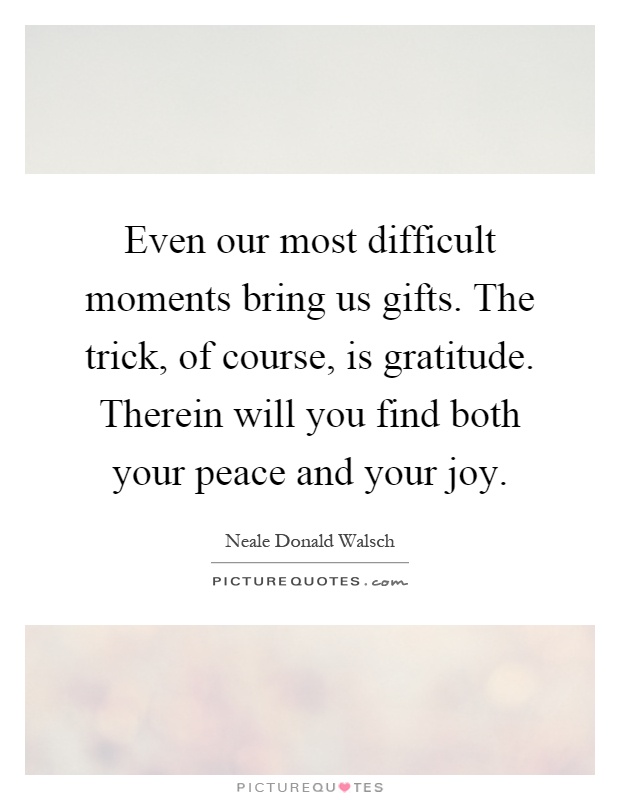 Even our most difficult moments bring us gifts. The trick, of course, is gratitude. Therein will you find both your peace and your joy Picture Quote #1