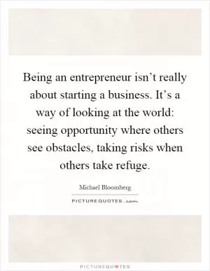 Being an entrepreneur isn’t really about starting a business. It’s a way of looking at the world: seeing opportunity where others see obstacles, taking risks when others take refuge Picture Quote #1