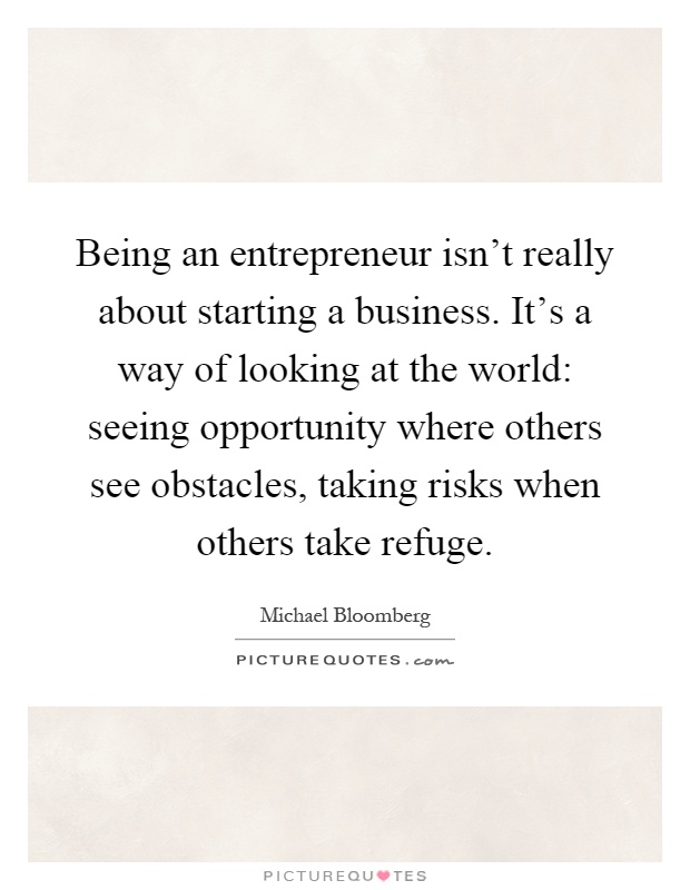 Being an entrepreneur isn't really about starting a business. It's a way of looking at the world: seeing opportunity where others see obstacles, taking risks when others take refuge Picture Quote #1
