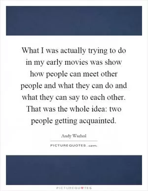 What I was actually trying to do in my early movies was show how people can meet other people and what they can do and what they can say to each other. That was the whole idea: two people getting acquainted Picture Quote #1