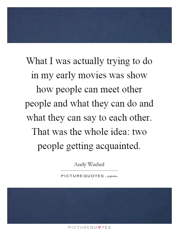 What I was actually trying to do in my early movies was show how people can meet other people and what they can do and what they can say to each other. That was the whole idea: two people getting acquainted Picture Quote #1