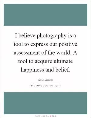 I believe photography is a tool to express our positive assessment of the world. A tool to acquire ultimate happiness and belief Picture Quote #1