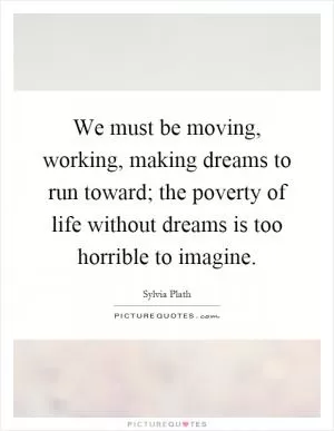 We must be moving, working, making dreams to run toward; the poverty of life without dreams is too horrible to imagine Picture Quote #1