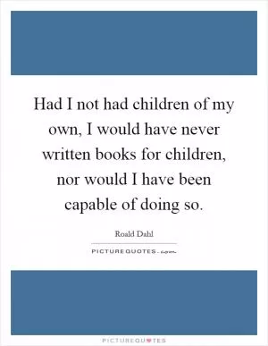 Had I not had children of my own, I would have never written books for children, nor would I have been capable of doing so Picture Quote #1