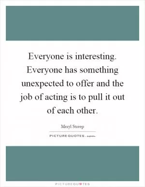 Everyone is interesting. Everyone has something unexpected to offer and the job of acting is to pull it out of each other Picture Quote #1