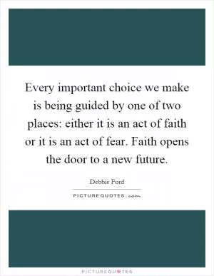 Every important choice we make is being guided by one of two places: either it is an act of faith or it is an act of fear. Faith opens the door to a new future Picture Quote #1