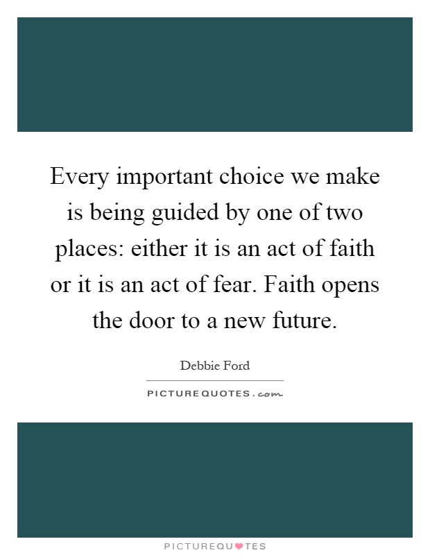 Every important choice we make is being guided by one of two places: either it is an act of faith or it is an act of fear. Faith opens the door to a new future Picture Quote #1