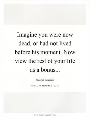 Imagine you were now dead, or had not lived before his moment. Now view the rest of your life as a bonus Picture Quote #1