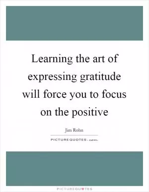 Learning the art of expressing gratitude will force you to focus on the positive Picture Quote #1