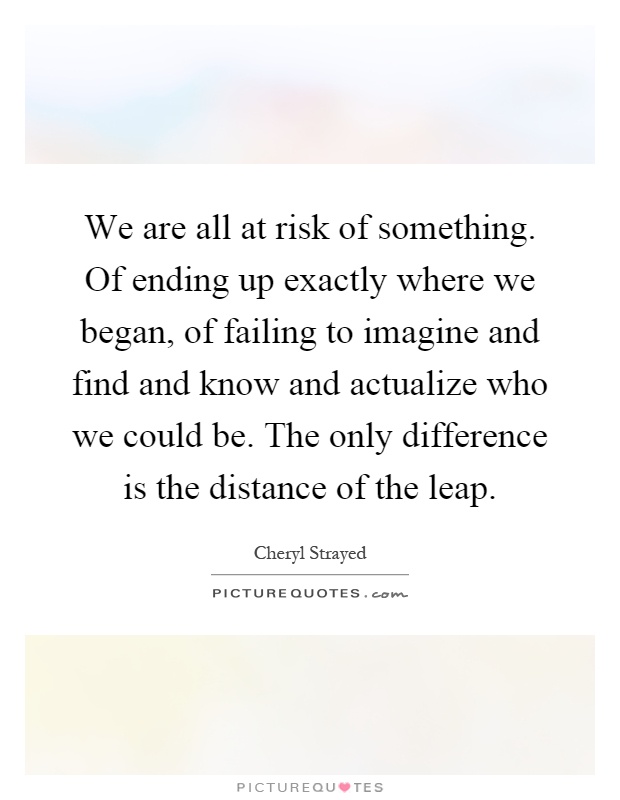 We are all at risk of something. Of ending up exactly where we began, of failing to imagine and find and know and actualize who we could be. The only difference is the distance of the leap Picture Quote #1