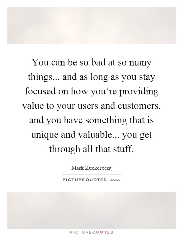 You can be so bad at so many things... and as long as you stay focused on how you're providing value to your users and customers, and you have something that is unique and valuable... you get through all that stuff Picture Quote #1