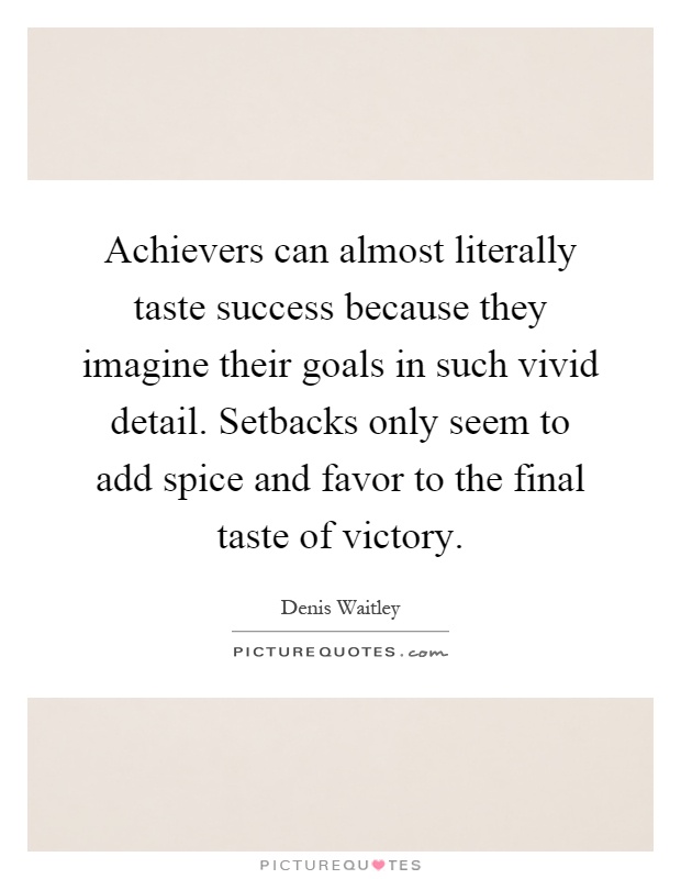 Achievers can almost literally taste success because they imagine their goals in such vivid detail. Setbacks only seem to add spice and favor to the final taste of victory Picture Quote #1
