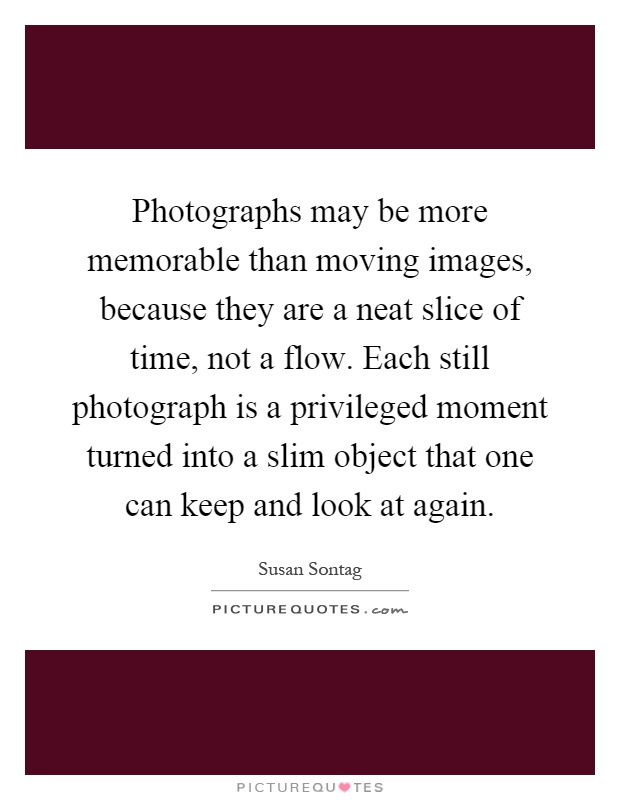 Photographs may be more memorable than moving images, because they are a neat slice of time, not a flow. Each still photograph is a privileged moment turned into a slim object that one can keep and look at again Picture Quote #1