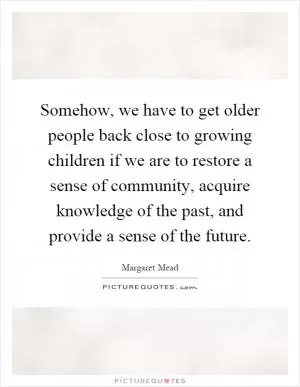 Somehow, we have to get older people back close to growing children if we are to restore a sense of community, acquire knowledge of the past, and provide a sense of the future Picture Quote #1