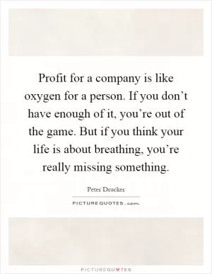 Profit for a company is like oxygen for a person. If you don’t have enough of it, you’re out of the game. But if you think your life is about breathing, you’re really missing something Picture Quote #1