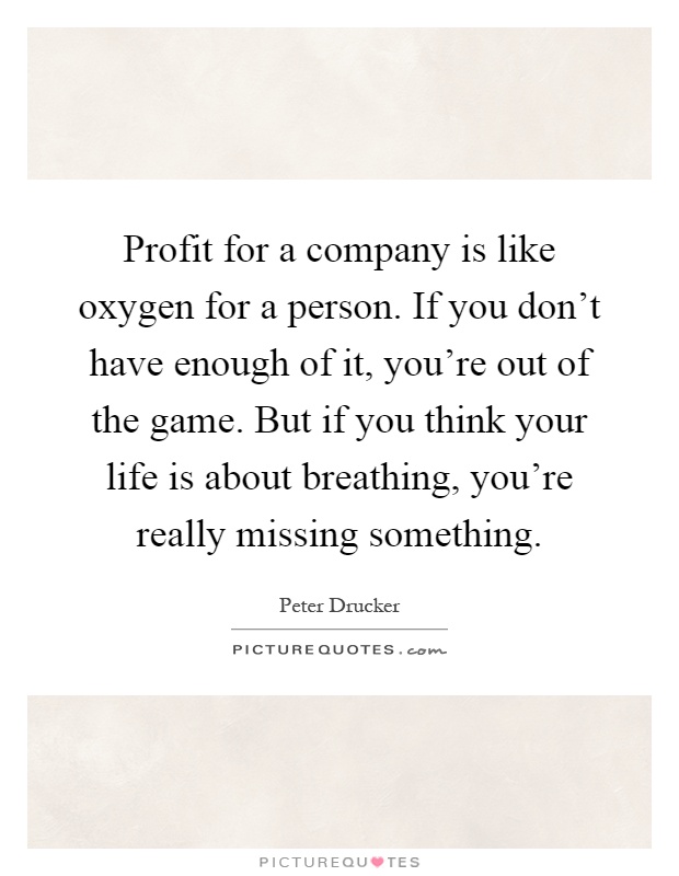 Profit for a company is like oxygen for a person. If you don't have enough of it, you're out of the game. But if you think your life is about breathing, you're really missing something Picture Quote #1