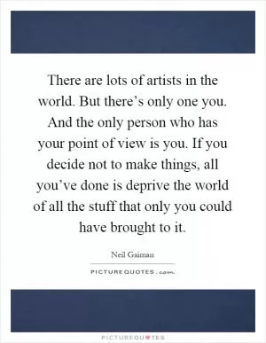 There are lots of artists in the world. But there’s only one you. And the only person who has your point of view is you. If you decide not to make things, all you’ve done is deprive the world of all the stuff that only you could have brought to it Picture Quote #1