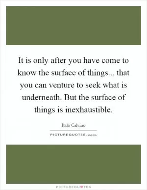 It is only after you have come to know the surface of things... that you can venture to seek what is underneath. But the surface of things is inexhaustible Picture Quote #1