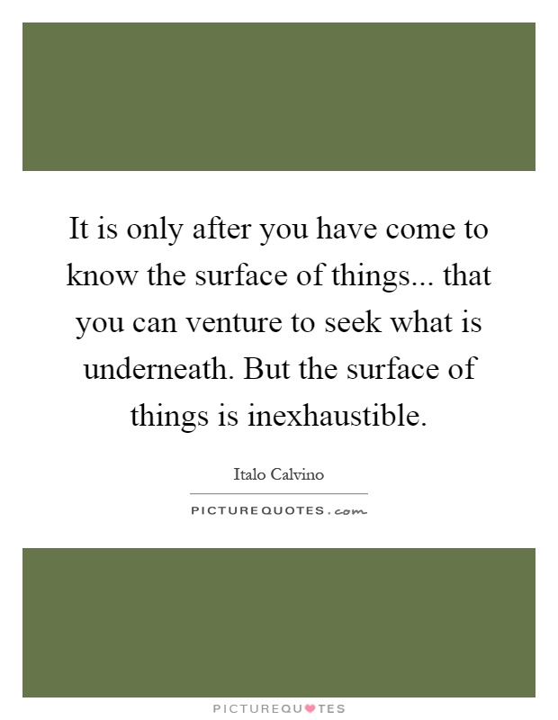 It is only after you have come to know the surface of things... that you can venture to seek what is underneath. But the surface of things is inexhaustible Picture Quote #1