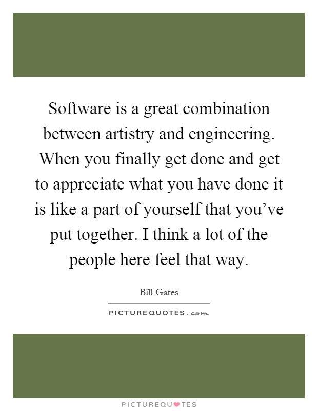 Software is a great combination between artistry and engineering. When you finally get done and get to appreciate what you have done it is like a part of yourself that you've put together. I think a lot of the people here feel that way Picture Quote #1
