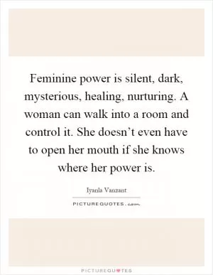 Feminine power is silent, dark, mysterious, healing, nurturing. A woman can walk into a room and control it. She doesn’t even have to open her mouth if she knows where her power is Picture Quote #1