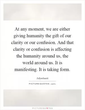 At any moment, we are either giving humanity the gift of our clarity or our confusion. And that clarity or confusion is affecting the humanity around us, the world around us. It is manifesting. It is taking form Picture Quote #1