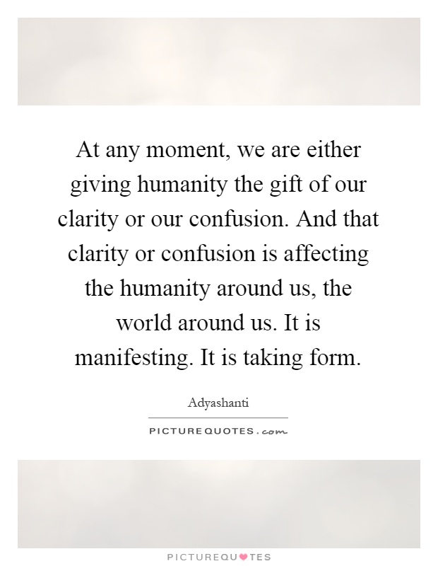 At any moment, we are either giving humanity the gift of our clarity or our confusion. And that clarity or confusion is affecting the humanity around us, the world around us. It is manifesting. It is taking form Picture Quote #1