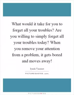 What would it take for you to forget all your troubles? Are you willing to simply forget all your troubles today? When you remove your attention from a problem, it gets bored and moves away! Picture Quote #1