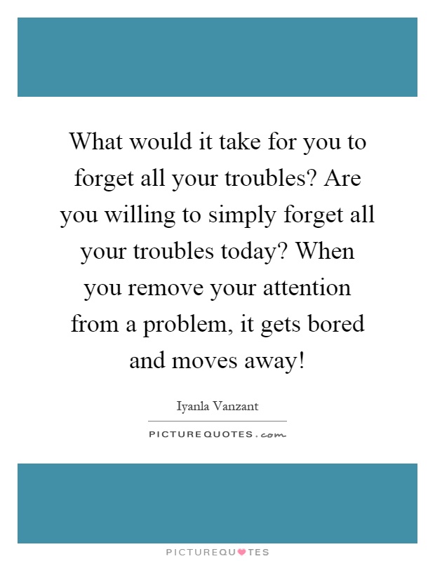 What would it take for you to forget all your troubles? Are you willing to simply forget all your troubles today? When you remove your attention from a problem, it gets bored and moves away! Picture Quote #1