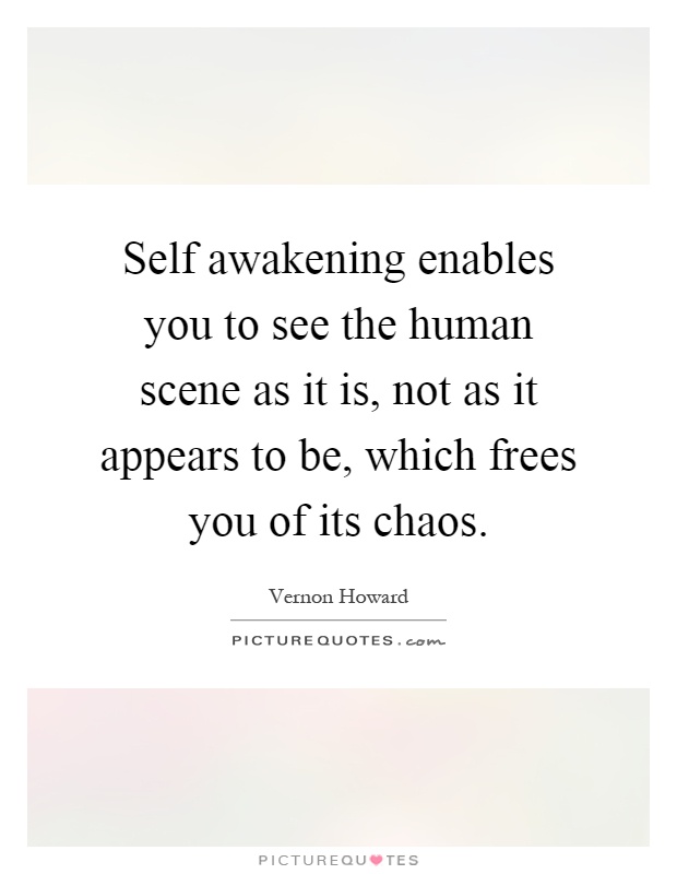 Self awakening enables you to see the human scene as it is, not as it appears to be, which frees you of its chaos Picture Quote #1